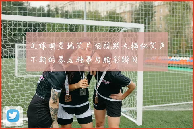足球明星搞笑片场视频大揭秘笑声不断的幕后趣事与精彩瞬间