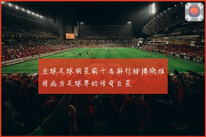 全球足球明星前十名排行榜揭晓谁将成为足球界的传奇巨星