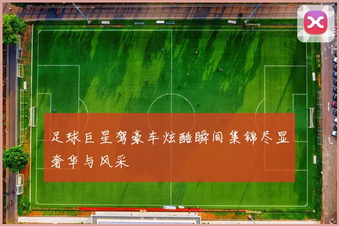 足球巨星驾豪车炫酷瞬间集锦尽显奢华与风采