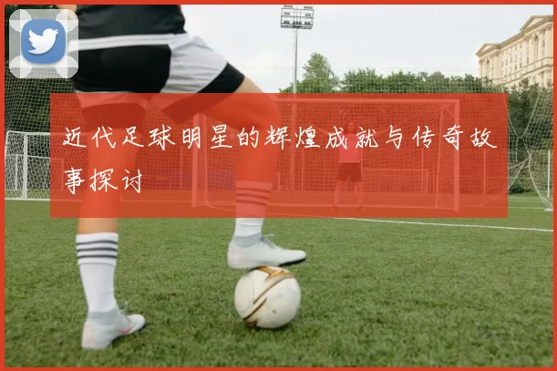 近代足球明星的辉煌成就与传奇故事探讨