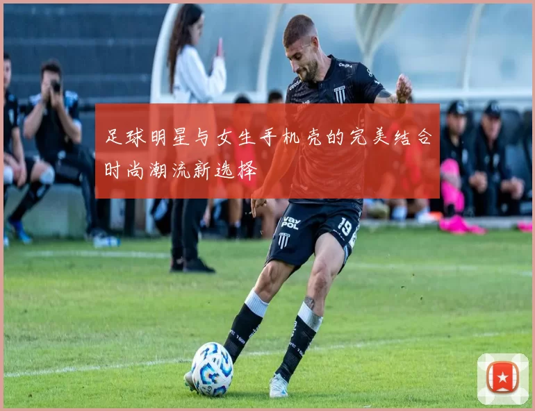 足球明星与女生手机壳的完美结合时尚潮流新选择