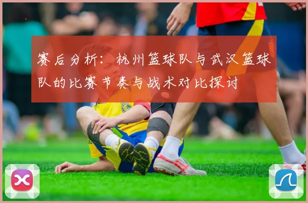赛后分析：杭州篮球队与武汉篮球队的比赛节奏与战术对比探讨