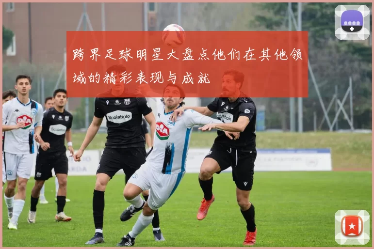 跨界足球明星大盘点他们在其他领域的精彩表现与成就