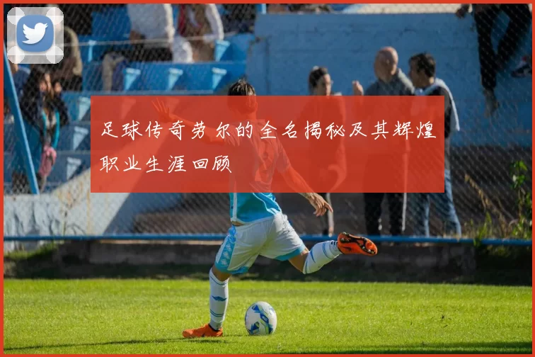 足球传奇劳尔的全名揭秘及其辉煌职业生涯回顾
