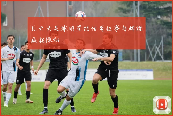 瓦开头足球明星的传奇故事与辉煌成就探秘