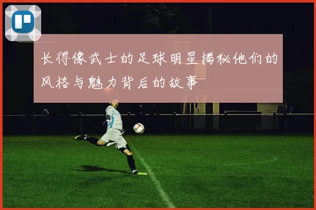 长得像武士的足球明星揭秘他们的风格与魅力背后的故事