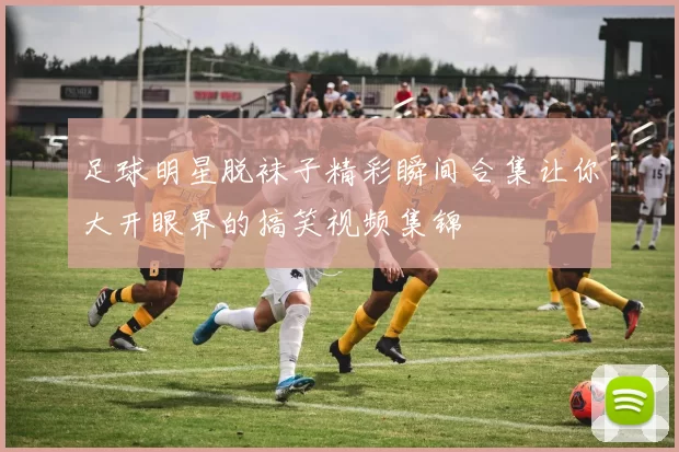 足球明星脱袜子精彩瞬间合集让你大开眼界的搞笑视频集锦