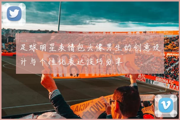 足球明星表情包头像男生的创意设计与个性化表达技巧分享