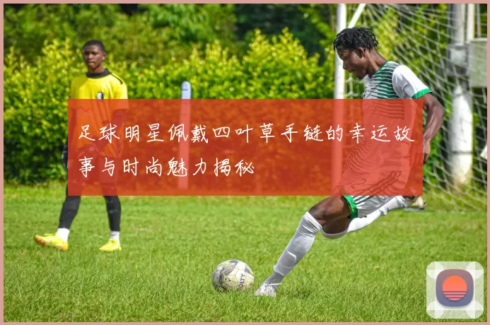 足球明星佩戴四叶草手链的幸运故事与时尚魅力揭秘