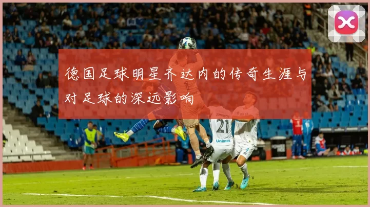 德国足球明星齐达内的传奇生涯与对足球的深远影响