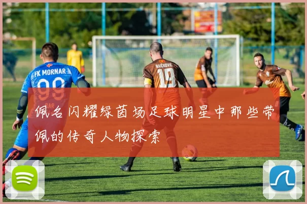 佩名闪耀绿茵场足球明星中那些带佩的传奇人物探索