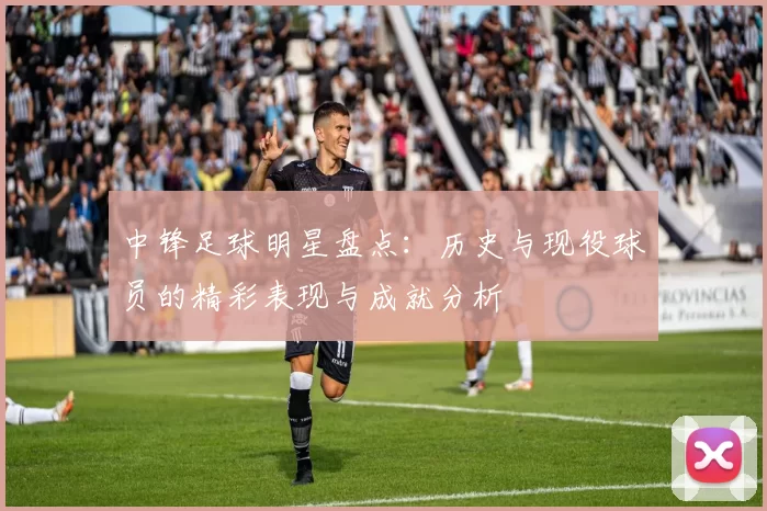 中锋足球明星盘点：历史与现役球员的精彩表现与成就分析