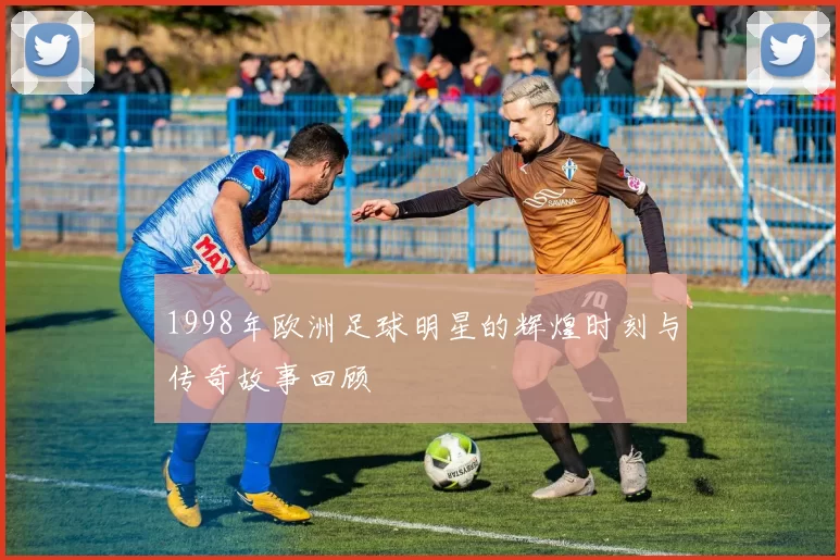 1998年欧洲足球明星的辉煌时刻与传奇故事回顾