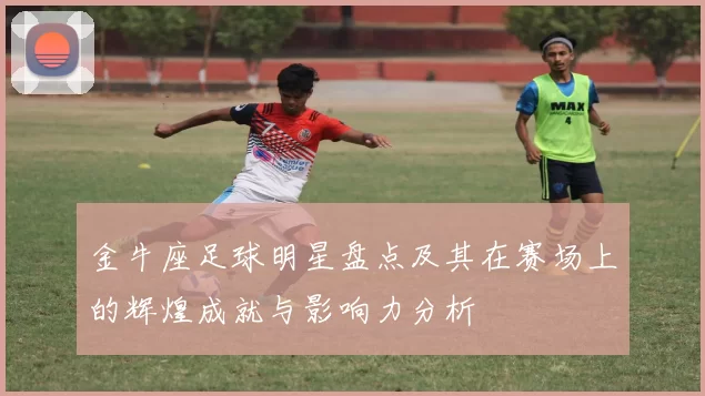 金牛座足球明星盘点及其在赛场上的辉煌成就与影响力分析