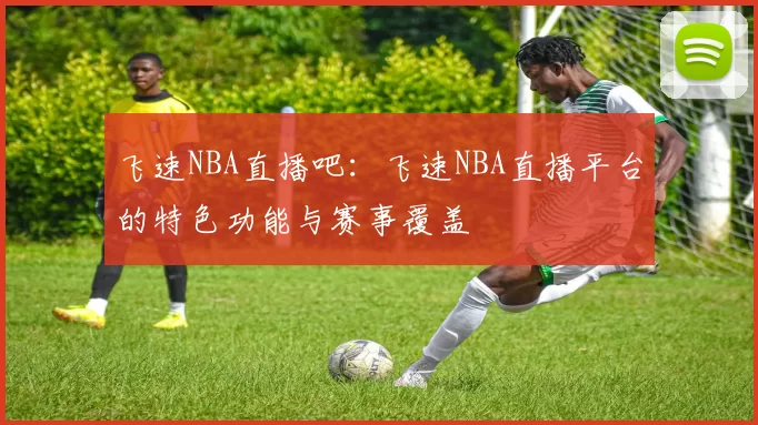 飞速NBA直播吧：飞速NBA直播平台的特色功能与赛事覆盖