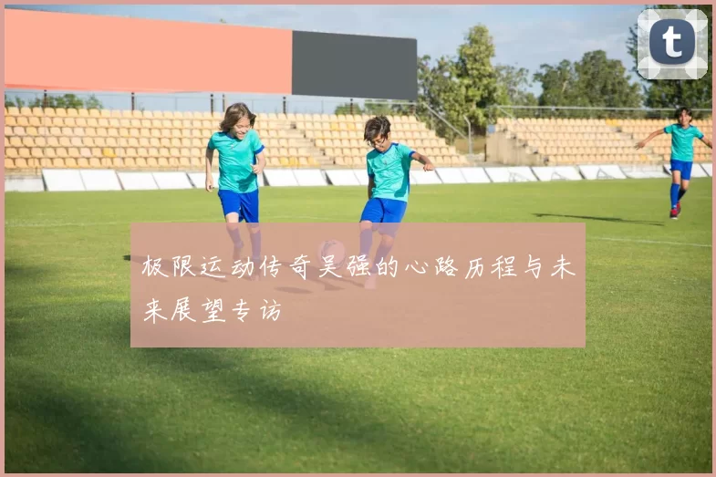 极限运动传奇吴强的心路历程与未来展望专访