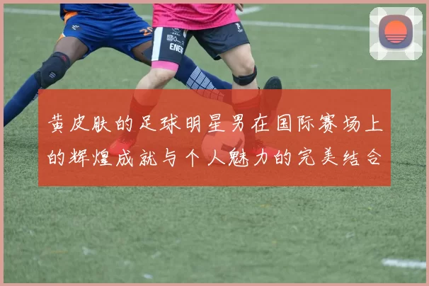 黄皮肤的足球明星男在国际赛场上的辉煌成就与个人魅力的完美结合