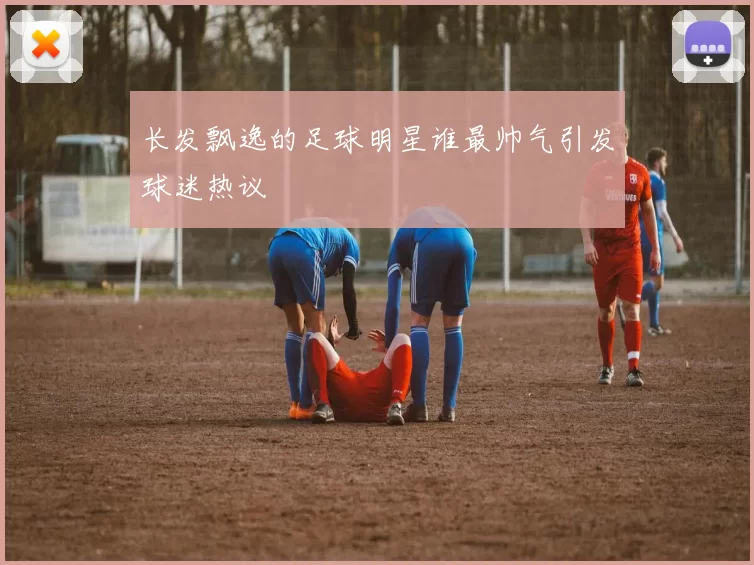 长发飘逸的足球明星谁最帅气引发球迷热议