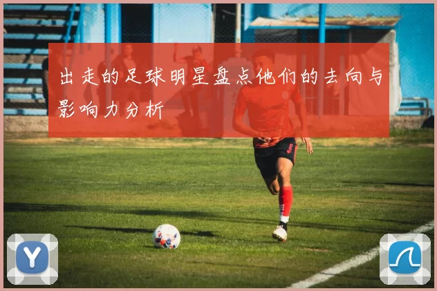 出走的足球明星盘点他们的去向与影响力分析