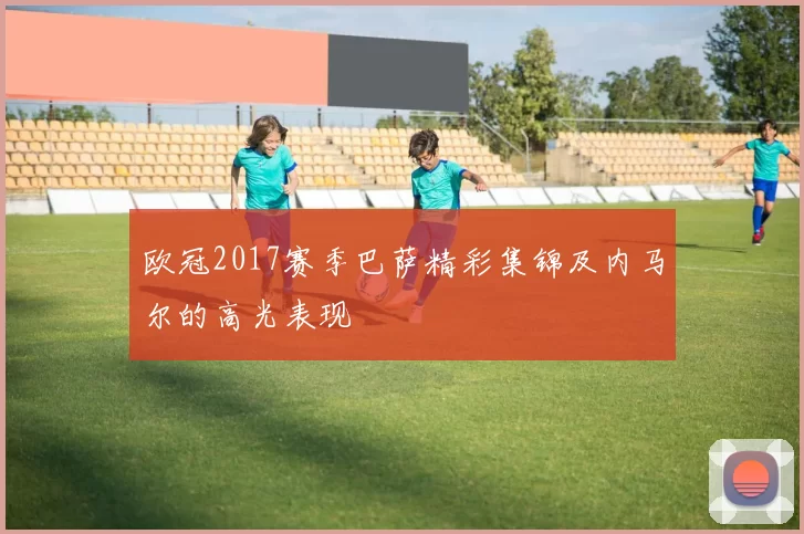 欧冠2017赛季巴萨精彩集锦及内马尔的高光表现