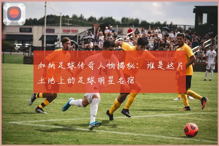 加纳足球传奇人物揭秘：谁是这片土地上的足球明星名宿