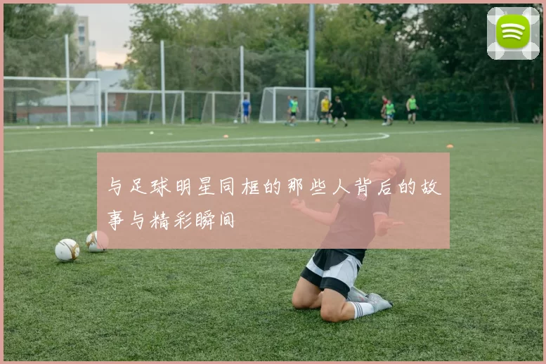 与足球明星同框的那些人背后的故事与精彩瞬间
