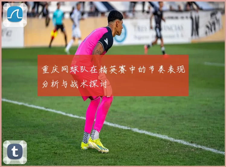 重庆网球队在精英赛中的节奏表现分析与战术探讨