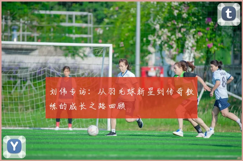 刘伟专访：从羽毛球新星到传奇教练的成长之路回顾