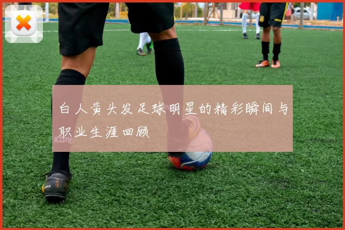 白人黄头发足球明星的精彩瞬间与职业生涯回顾