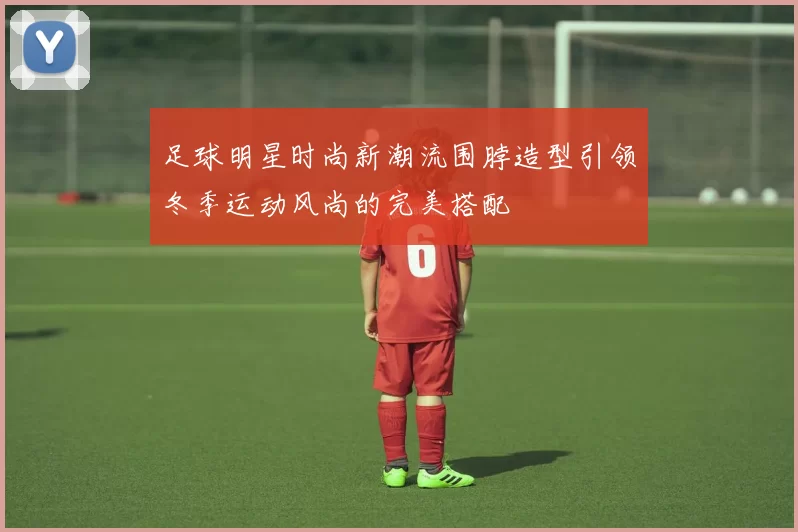 足球明星时尚新潮流围脖造型引领冬季运动风尚的完美搭配