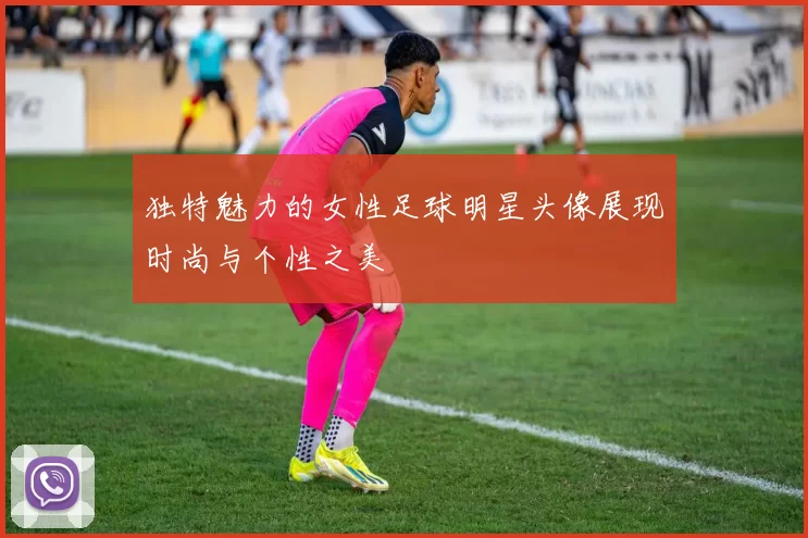 独特魅力的女性足球明星头像展现时尚与个性之美