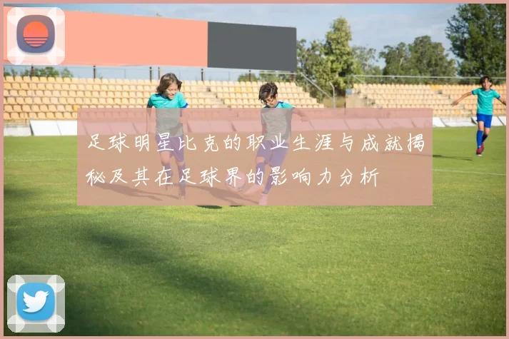 足球明星比克的职业生涯与成就揭秘及其在足球界的影响力分析