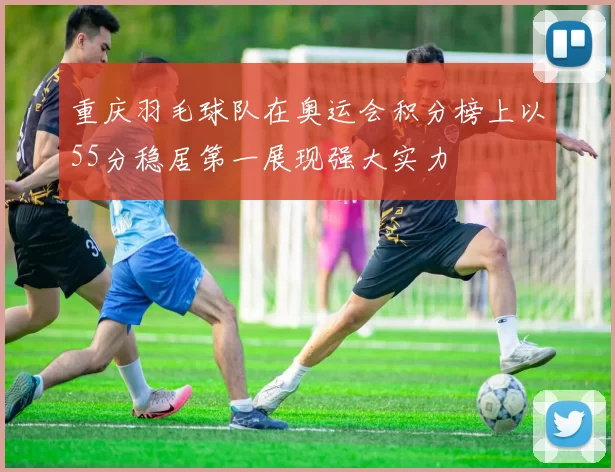 重庆羽毛球队在奥运会积分榜上以55分稳居第一展现强大实力