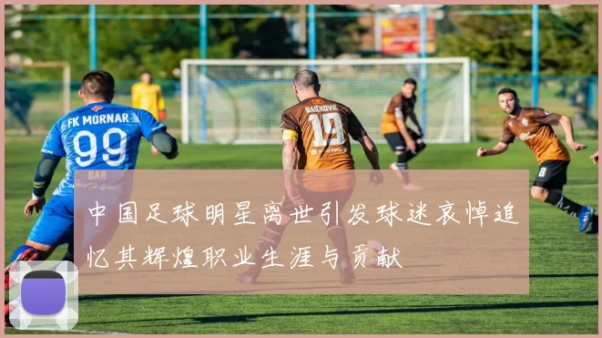 中国足球明星离世引发球迷哀悼追忆其辉煌职业生涯与贡献