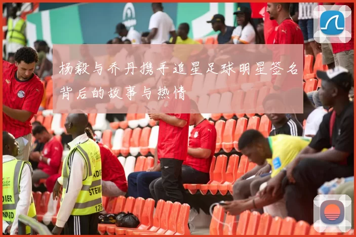 杨毅与乔丹携手追星足球明星签名背后的故事与热情