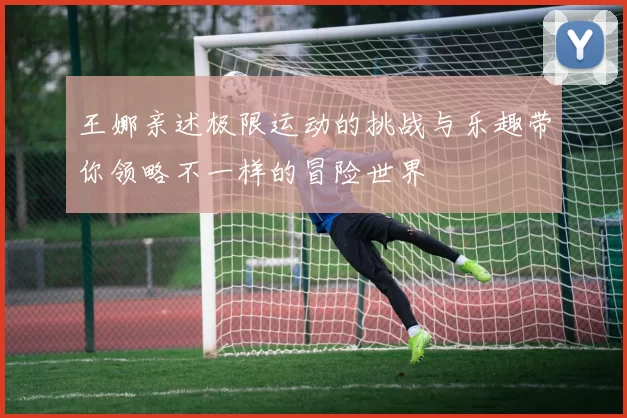 王娜亲述极限运动的挑战与乐趣带你领略不一样的冒险世界