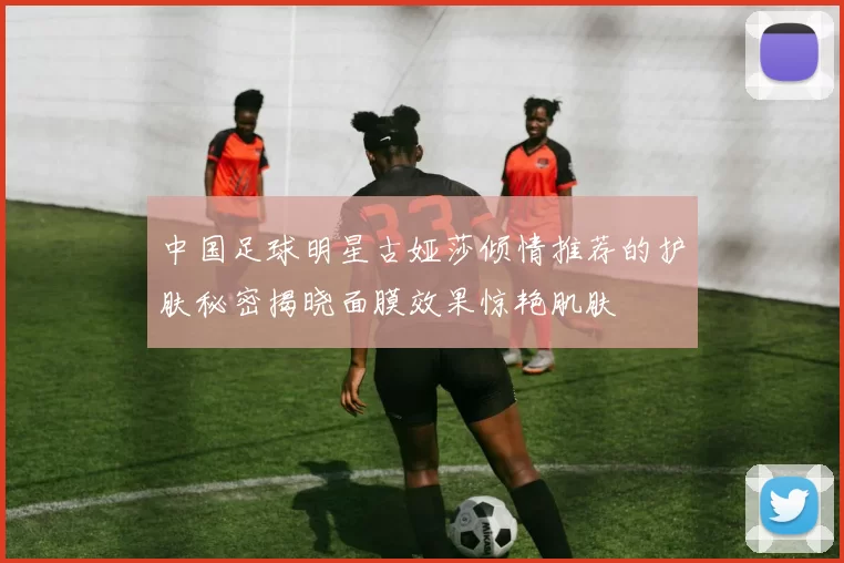 中国足球明星古娅莎倾情推荐的护肤秘密揭晓面膜效果惊艳肌肤