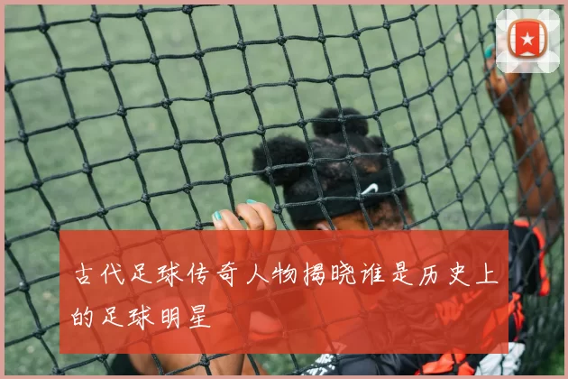 古代足球传奇人物揭晓谁是历史上的足球明星