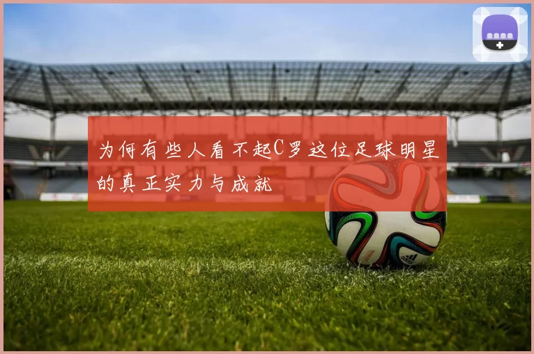 为何有些人看不起C罗这位足球明星的真正实力与成就