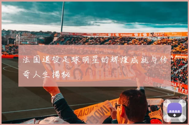 法国退役足球明星的辉煌成就与传奇人生揭秘
