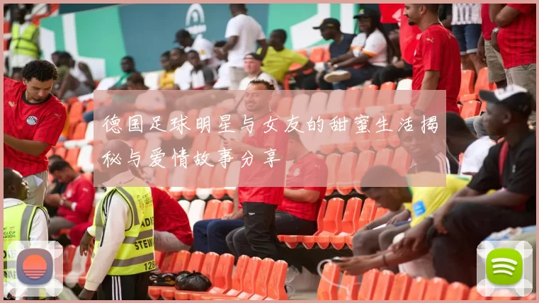 德国足球明星与女友的甜蜜生活揭秘与爱情故事分享