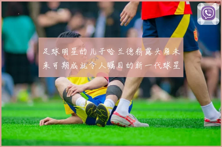 足球明星的儿子哈兰德崭露头角未来可期成就令人瞩目的新一代球星