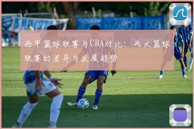西甲篮球联赛与CBA对比：两大篮球联赛的差异与发展趋势
