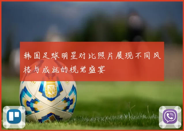 韩国足球明星对比照片展现不同风格与成就的视觉盛宴