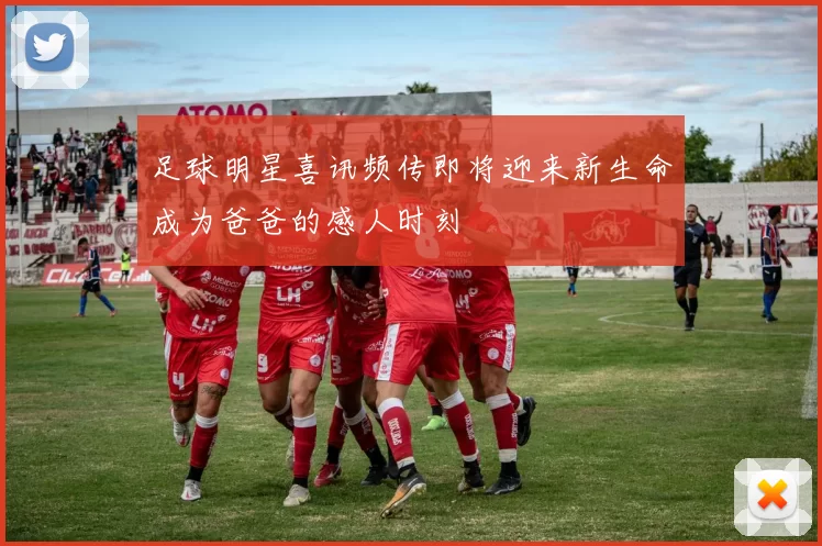 足球明星喜讯频传即将迎来新生命成为爸爸的感人时刻