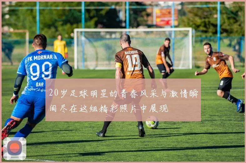 20岁足球明星的青春风采与激情瞬间尽在这组精彩照片中展现