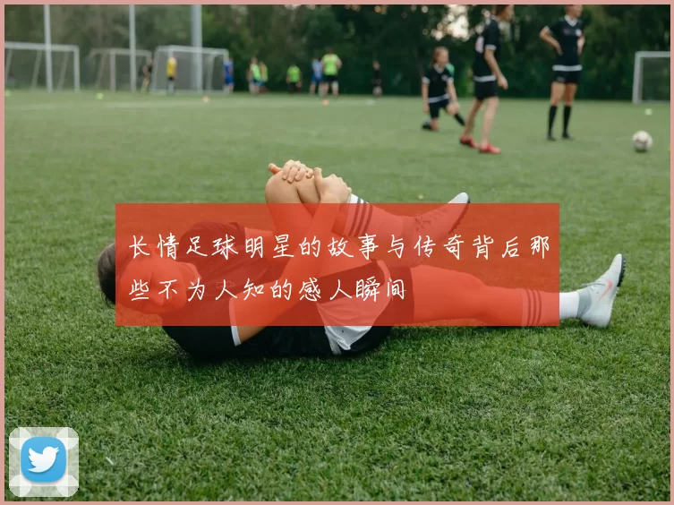 长情足球明星的故事与传奇背后那些不为人知的感人瞬间