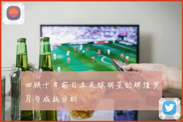 回顾十年前日本足球明星的辉煌岁月与成就分析