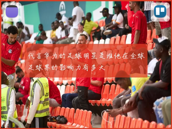 代言华为的足球明星是谁他在全球足球界的影响力有多大