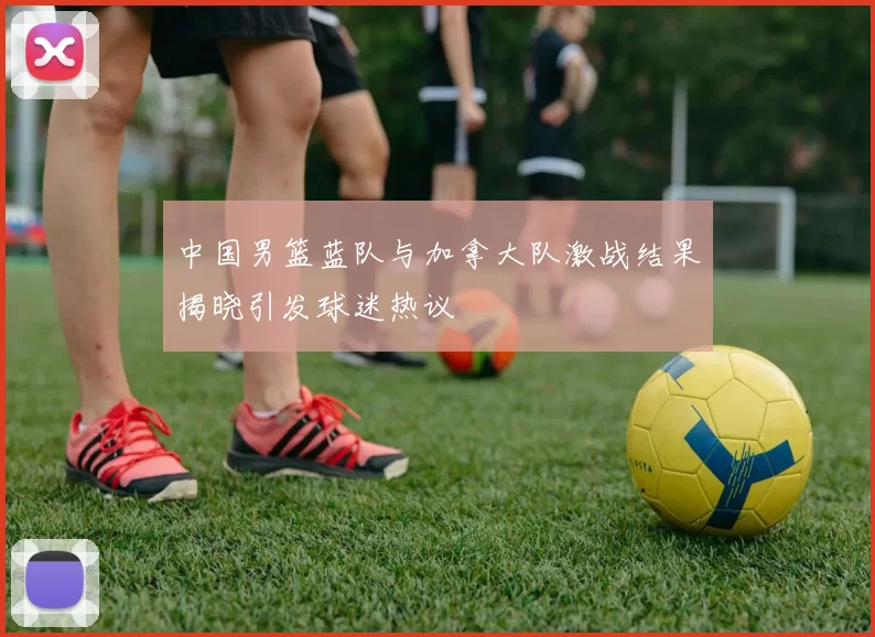 中国男篮蓝队与加拿大队激战结果揭晓引发球迷热议